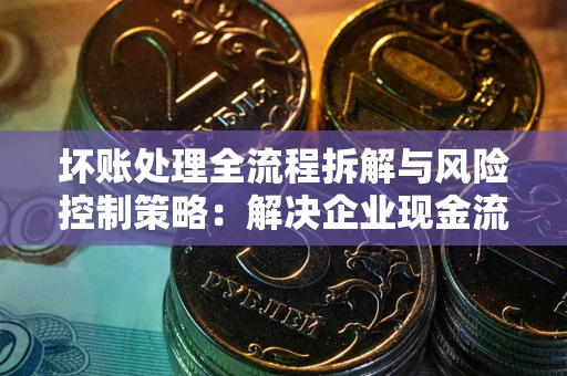 北京坏账处理全流程拆解与风险控制策略：解决企业现金流顽疾的实战指南