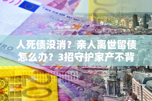 北京人死债没消？亲人离世留债怎么办？3招守护家产不背锅