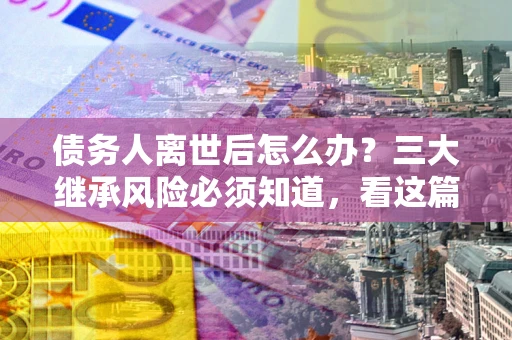 北京债务人离世后怎么办？三大继承风险必须知道，看这篇就够了