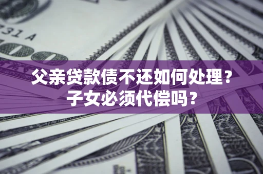北京父亲贷款债不还如何处理？子女必须代偿吗？