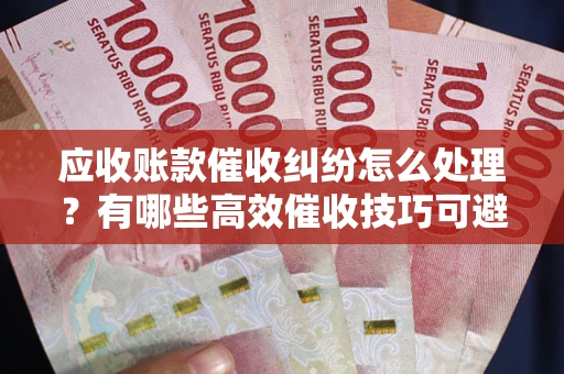 北京应收账款催收纠纷怎么处理？有哪些高效催收技巧可避免坏账？