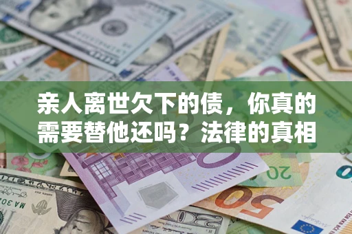 北京亲人离世欠下的债，你真的需要替他还吗？法律的真相或许与你想的不一样